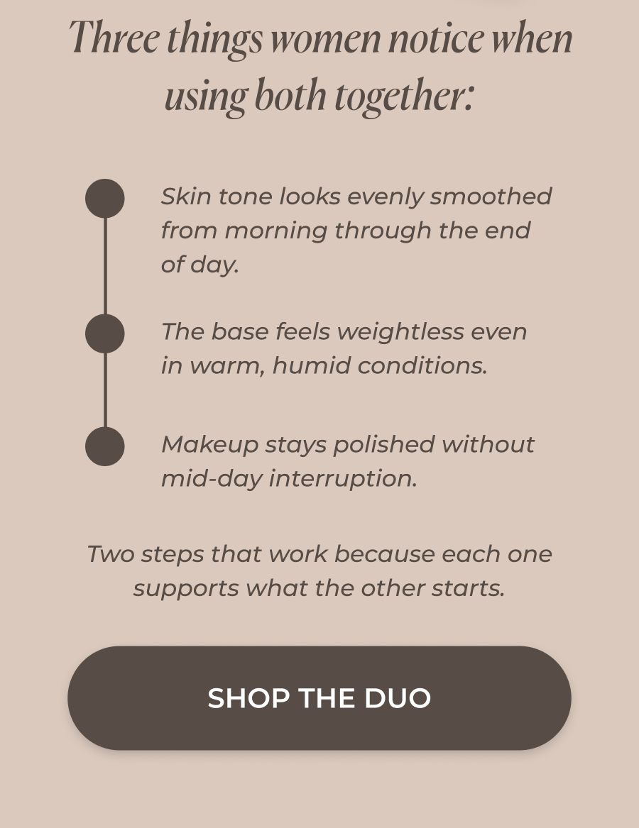  Skin tone looks evenly smoothed from morning through the end of day.  The base feels weightless even in warm, humid conditions.  Makeup stays polished without mid-day interruption.   Two steps that work because each one supports what the other starts. Foundation adapts to skin, and the mist seals that result so it holds through whatever the day brings.  >> SHOP THE DUO << 
