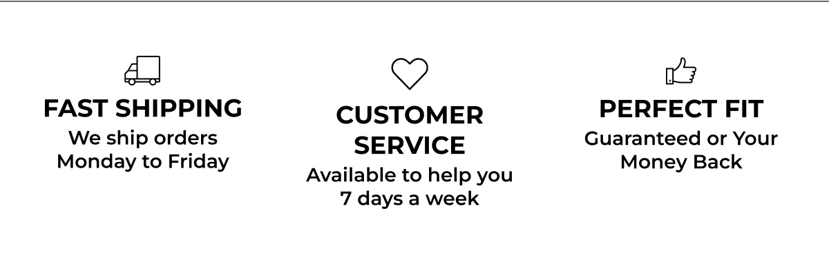 Fast Shipping Customer Service Perfect Fit We ship orders Monday to Friday Available to help you 7 days a week Guaranteed or Your Money Back 