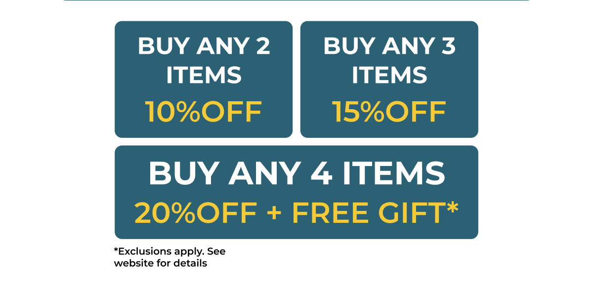 Buy any 2 items 10% off buy any 3 items 15% off buy any 4 items 20% OFF + free gift* *Exclusions apply. See website for details