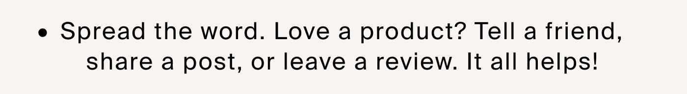 Spread the word. Love a product? Tell a friend, share a post, or leave a review. It all helps!