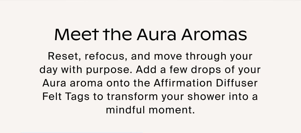 Meet the Aura Aromas. Reset, refocus, and move through your day with purpose. Add a few drops of your Aura aroma onto the Affirmation Diffuser Felt Tags to transform your shower into a mindful moment.