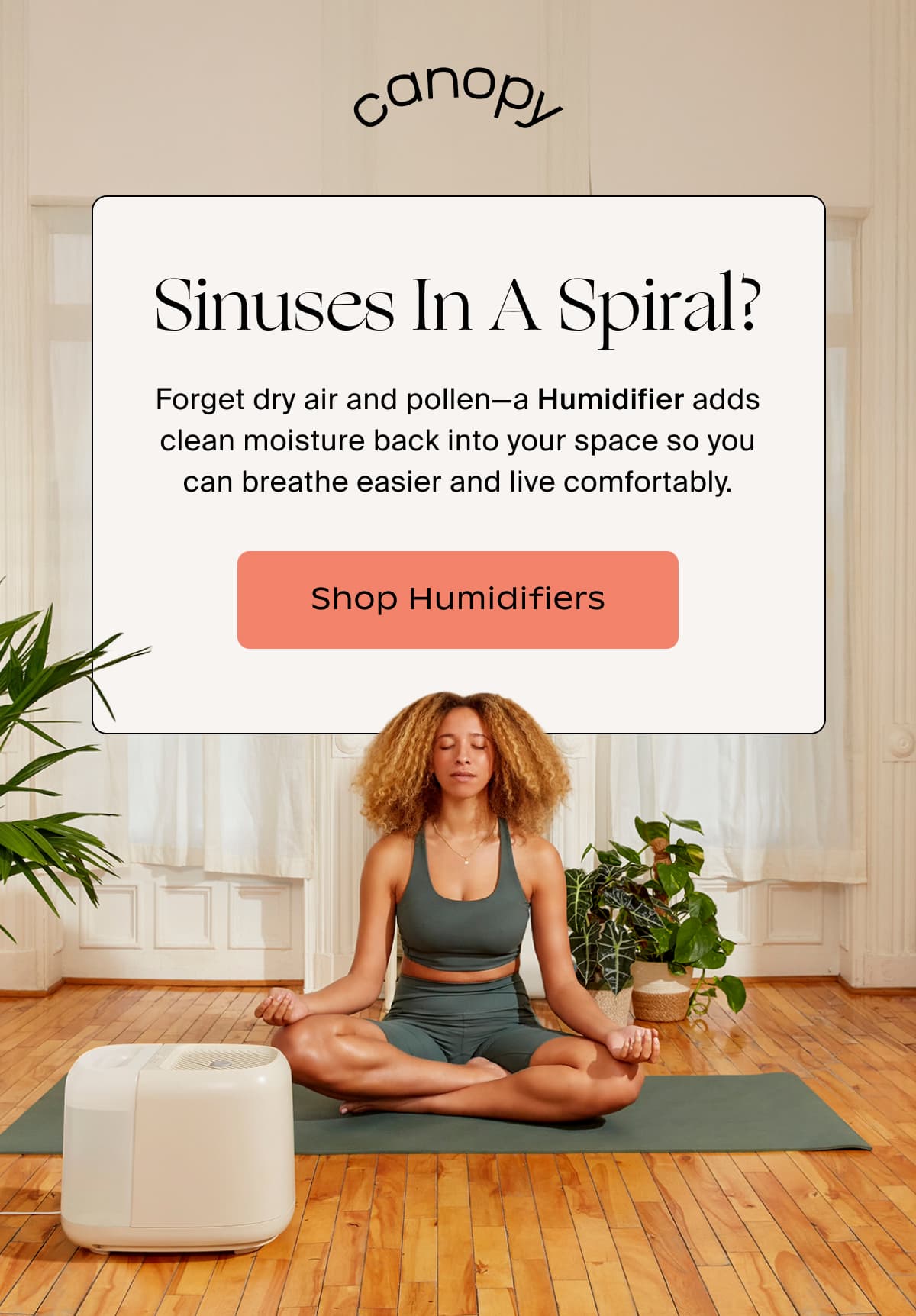 canopy | Sinuses In A Spiral? | Forget dry air and pollen—a Humidifier adds clean moisture back into your space so you can breathe easier and live comfortably. | Shop Humidifiers