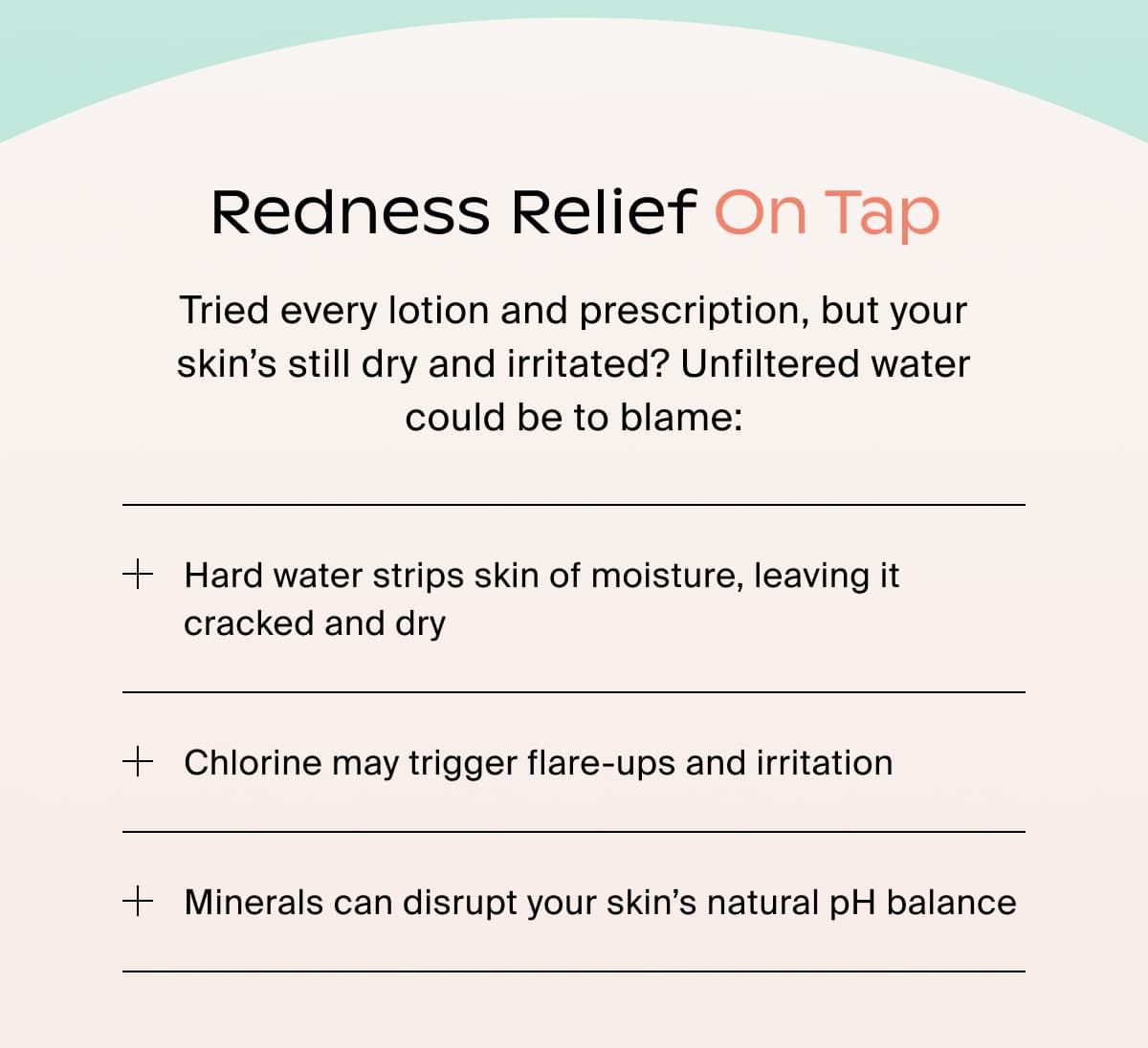 Redness Relief On Tap | Tried every lotion and prescription, but your skin's still dry and irritated? Unfiltered water could be to blame: Hard water strips skin of moisture, leaving it cracked and dry | Chlorine may trigger flare-ups and irritation | Minerals can disrupt your skin's natural pH balance