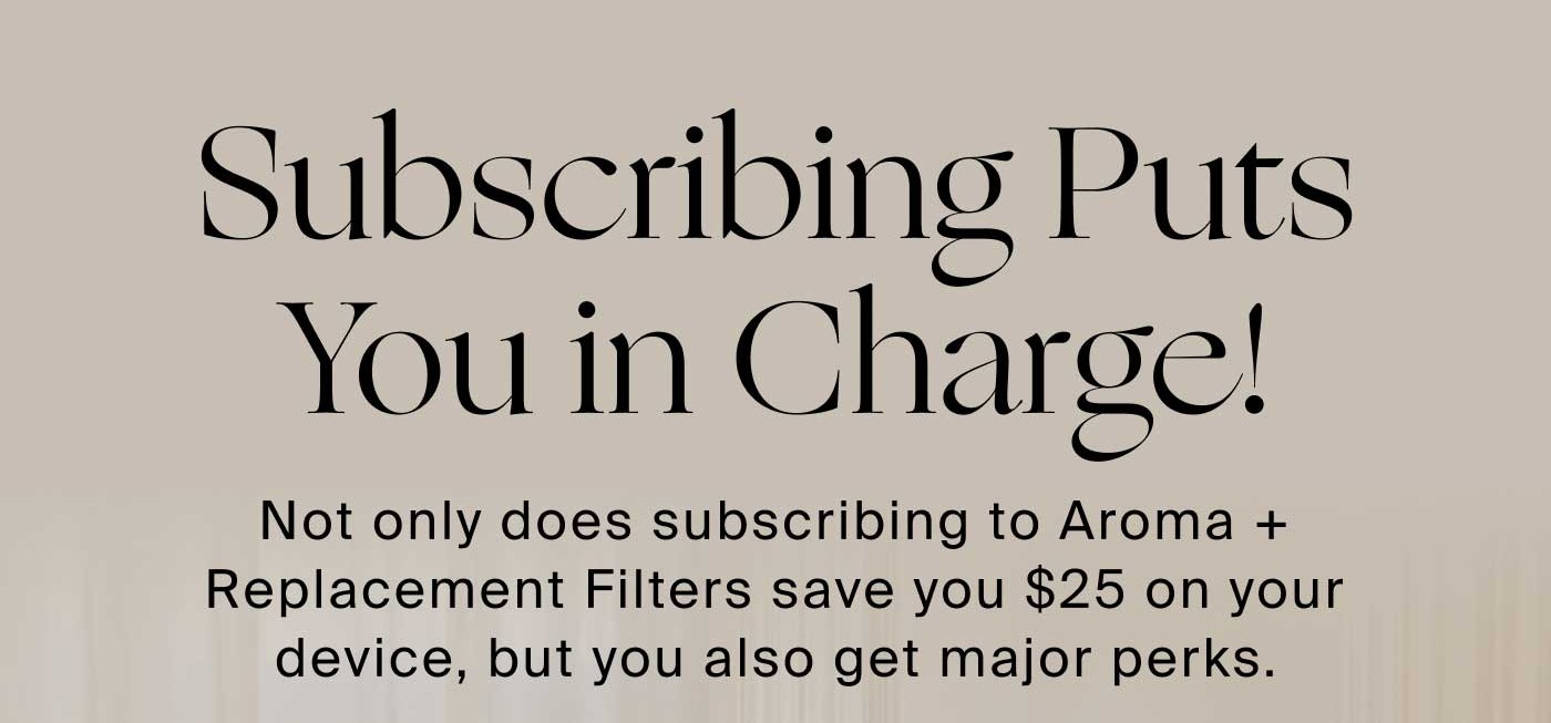 Subscribing Puts You In Charge! Not only does subscribing to Aroma + Replacement Filters save you $25 on your device, but you also get major perks.