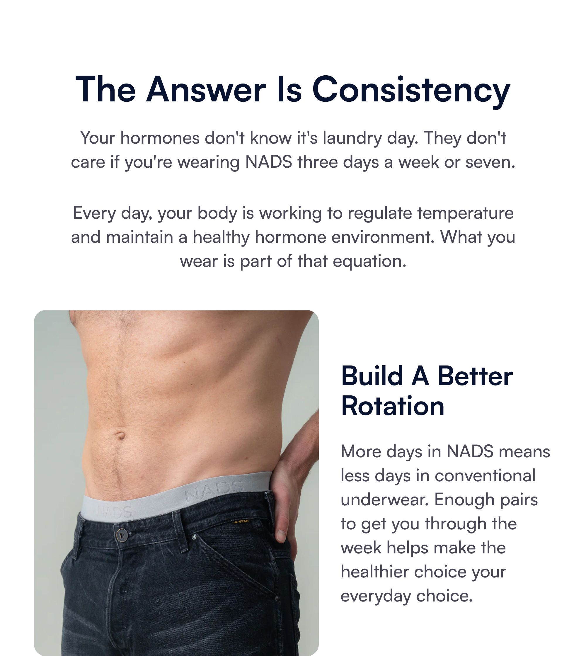 The Answer Is Consistency Your hormones don't know it's laundry day. They don't care if you're wearing NADS three days a week or seven. Every day, your body is working to regulate temperature and maintain a healthy hormone environment. What you wear is part of that equation. Build A Better Rotation More days in NADS means less days in conventional underwear. Enough pairs to get you through the week helps make the healthier choice your everyday choice.