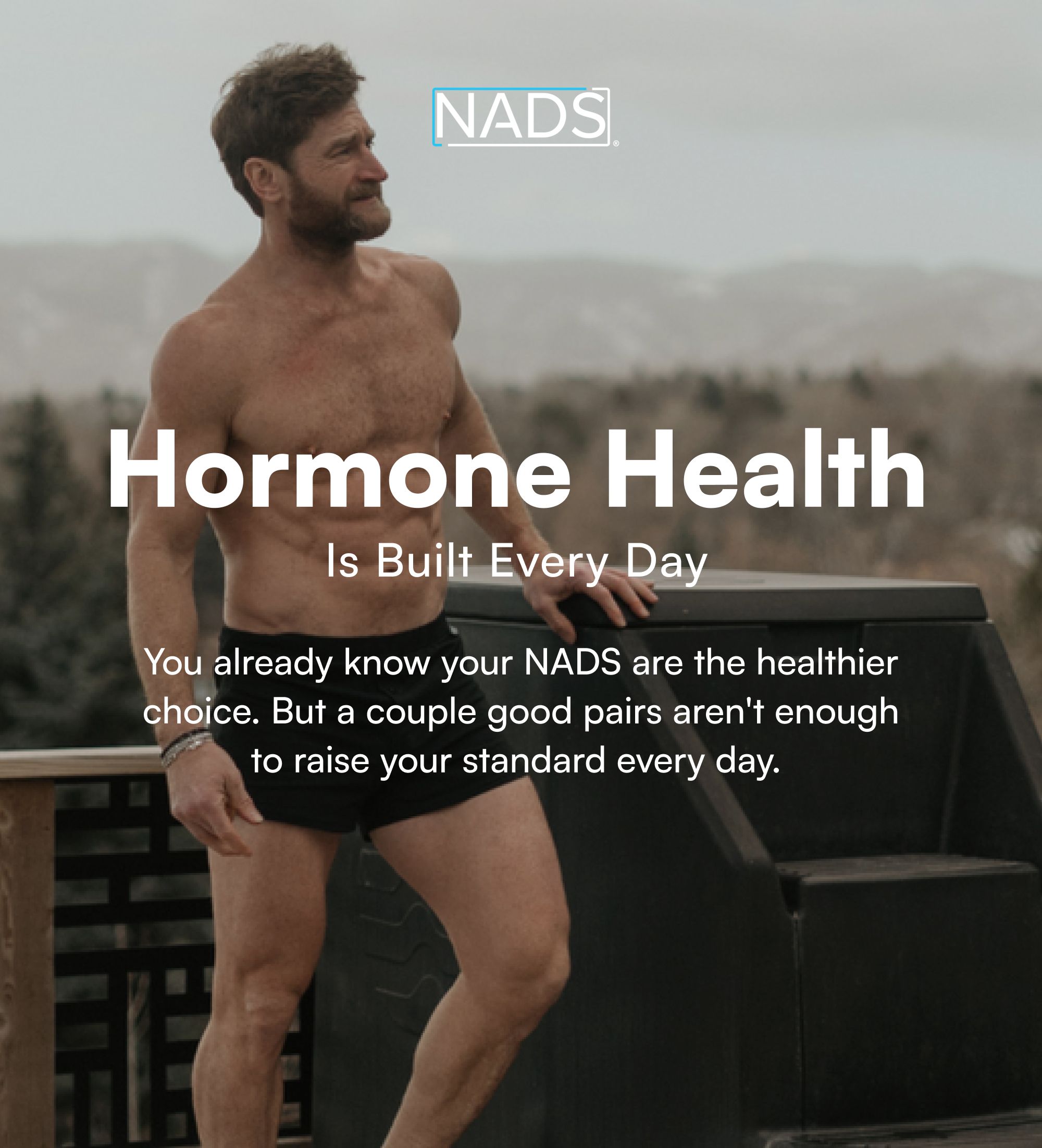 Hormone Health Is Built Every Day You already know your NADS are the healthier choice. But a couple good pairs aren't enough to raise your standard every day.