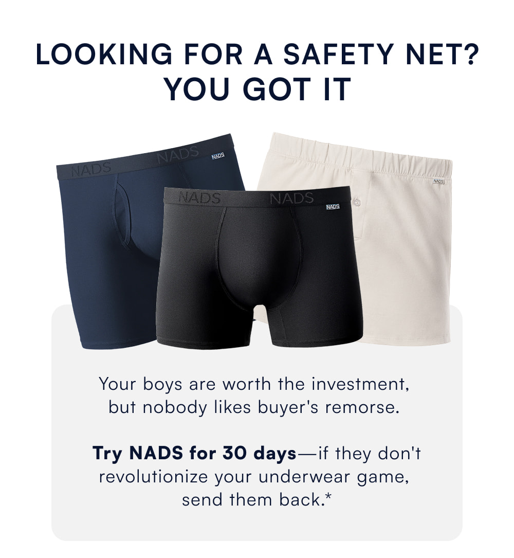 looking for a safety net? you got it Your boys are worth the investment,  but nobody likes buyer's remorse.   Try NADS for 30 days—if they don't revolutionize your underwear game,  send them back.*