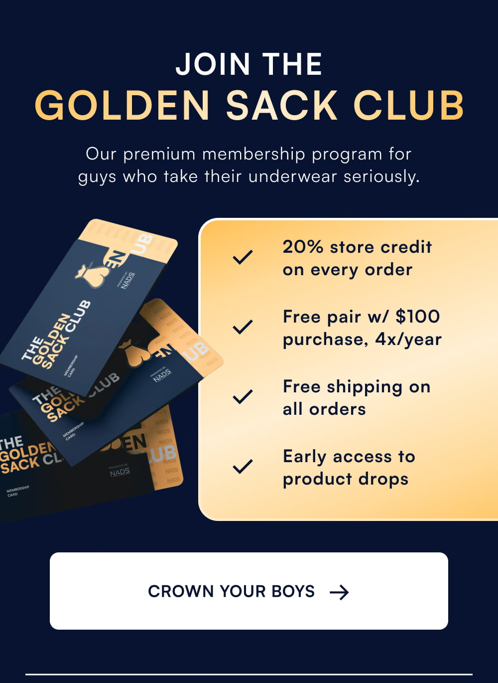 JOIN THE GOLDEN SACK CLUB Our premium membership program for guys who take their underwear seriously. 20% store credit on every order Free pair w/ $100 purchase, 4x/year Free shipping on all orders Early access to product drops CROWN YOUR BOYS →