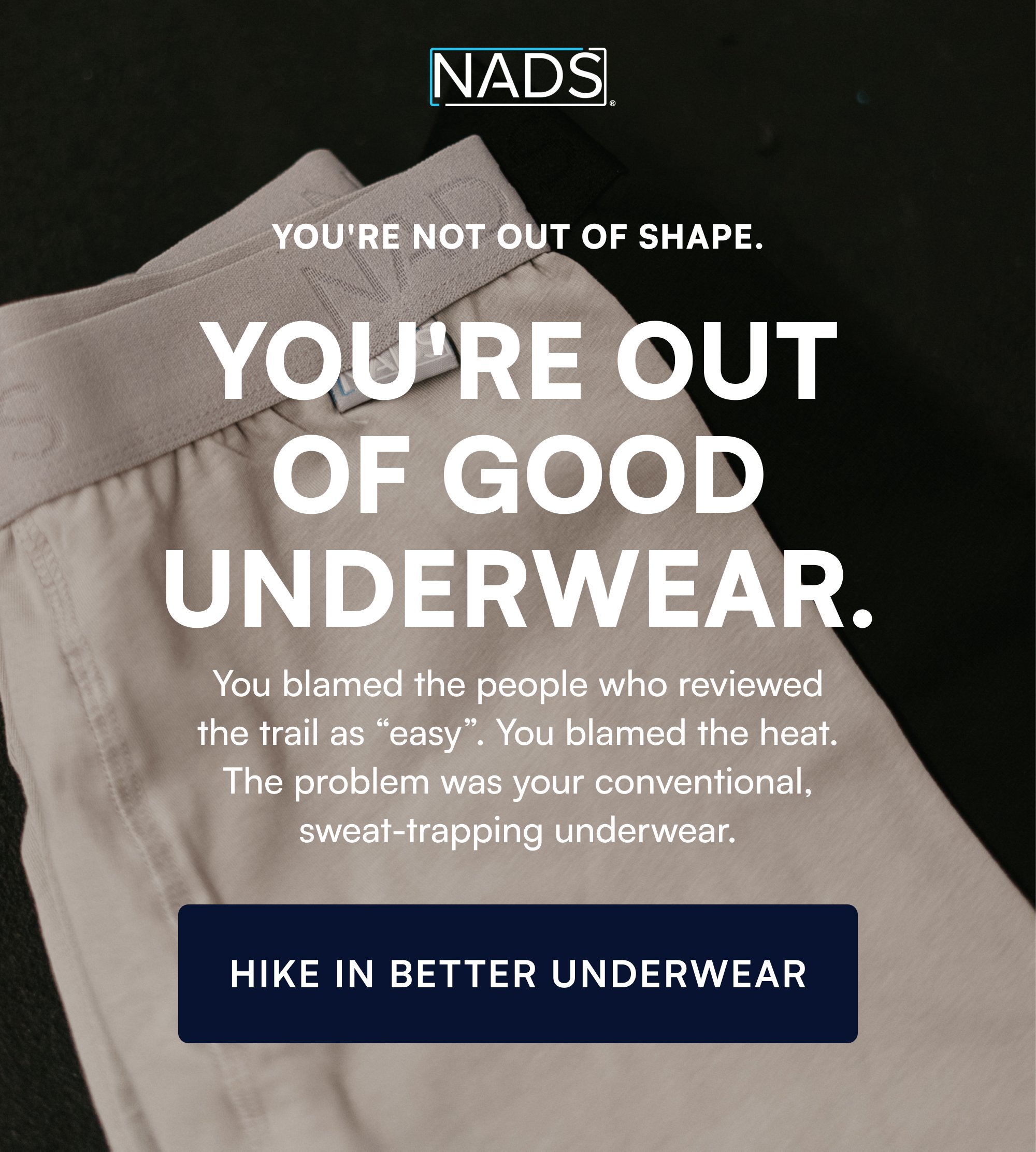You're Not Out of Shape. You're Out of Good Underwear. You blamed the people who reviewed the trail as “easy”. You blamed the heat. The problem was your conventional, sweat-trapping underwear. HIKE IN BETTER UNDERWEAR