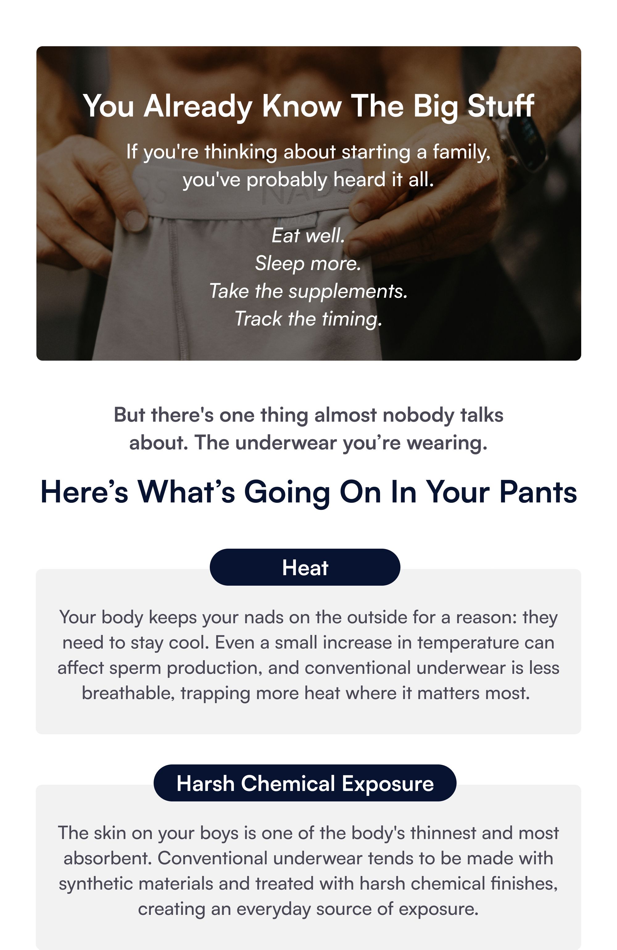You Already Know The Big Stuff If you're thinking about starting a family, you've probably heard it all. Eat well. Sleep more. Take the supplements. Track the timing. But there's one thing almost nobody talks about. The underwear you’re wearing. Here’s What’s Going On In Your Pants Heat Your body keeps your nads on the outside for a reason: they need to stay cool. Even a small increase in temperature can affect sperm production, and conventional underwear is less breathable, trapping more heat where it matters most. Harsh Chemical Exposure The skin on your boys is one of the body's thinnest and most absorbent. Conventional underwear tends to be made with synthetic materials and treated with harsh chemical finishes, creating an everyday source of exposure. GOTS-certified organic cotton OEKO-TEX®-tested dyes Breathable, comfortable SHOP ALL NADS
