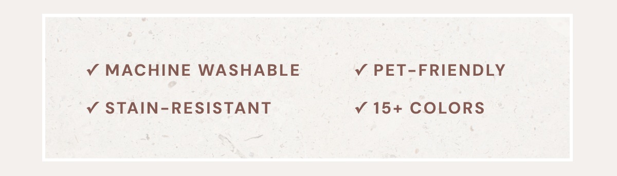 Machine Washable, Liquid Resistant, Pet-Friendly, 15+ Colors