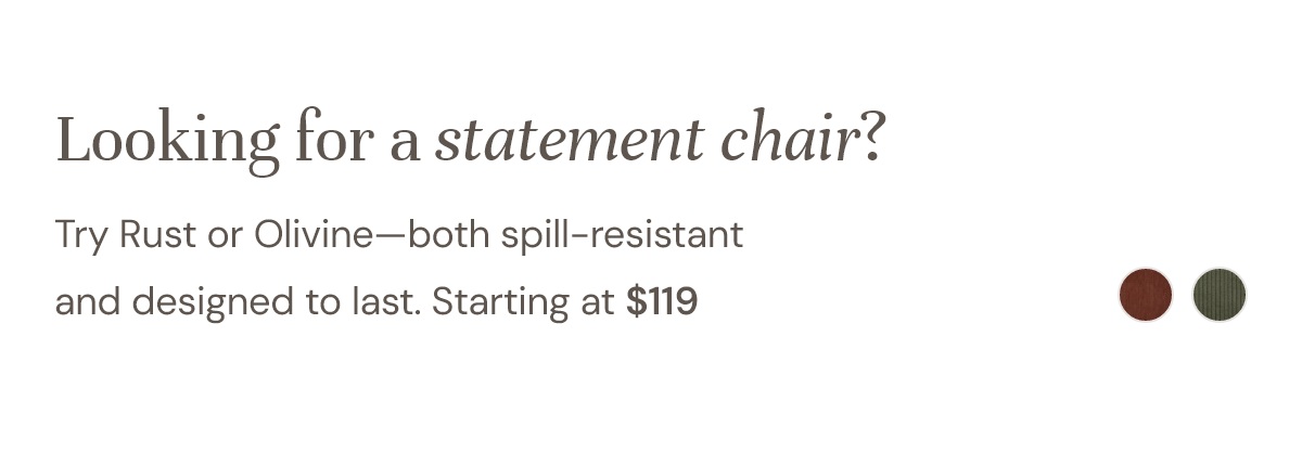 Looking for a statement chair? Try Rust or Olivine—both spill-resistant and designed to last. Starting at $119