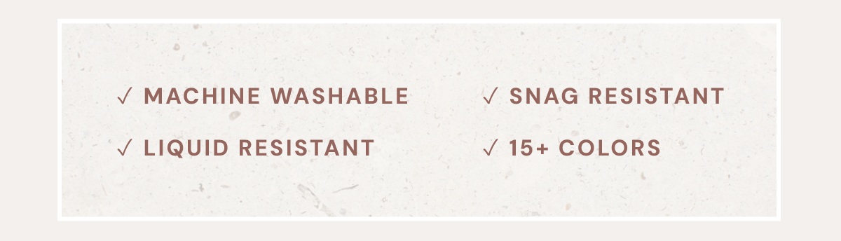 Machine Washable, Liquid Resistant, Snag Resistant, 15+ Colors