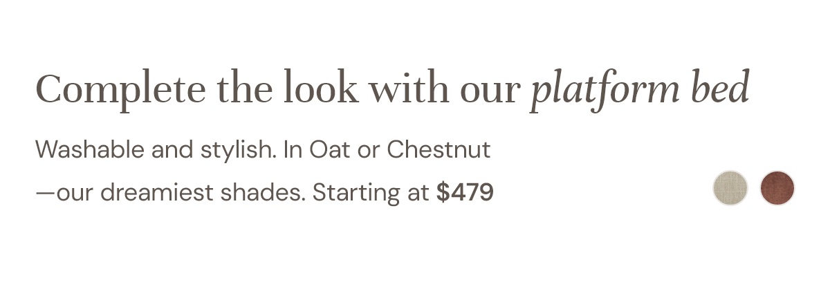 Complete the look with our platform bed Washable and stylish. In Oat or Chestnut —our dreamiest shades. Starting at $479