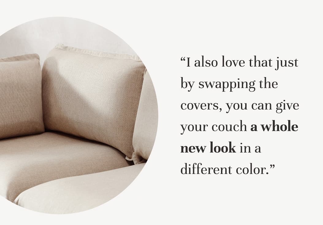 “I also love that just by swapping the covers, you can give your couch a whole new look in a different color.