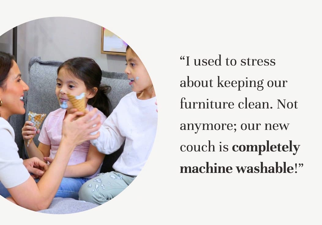 “I used to stress about keeping our furniture clean. Not anymore; our new couch is completely machine washable!!”