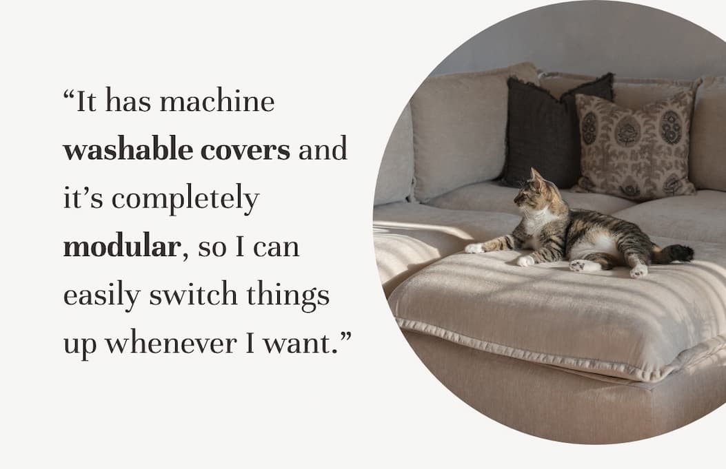 “It has machine washable covers and it's completely modular, so I can easily switch things up whenever I want.”