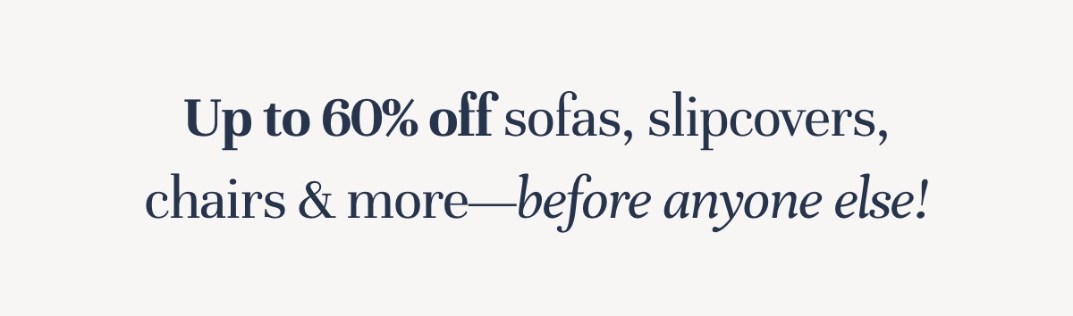 Up to 60% off sofas, slipcovers, chairs & more—before anyone else!