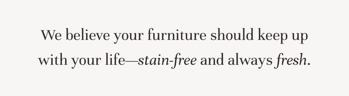 We believe your furniture should keep up with your life—stain-free and always fresh.