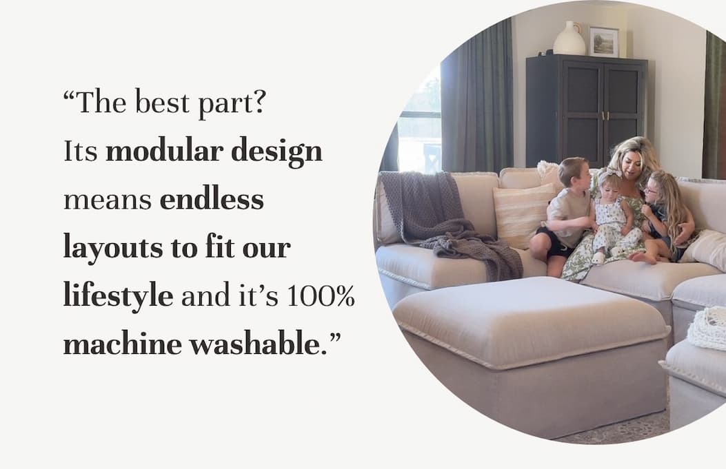 “The best part? Its modular design means endless layouts to fit our lifestyle and it’s 100% machine washable.”