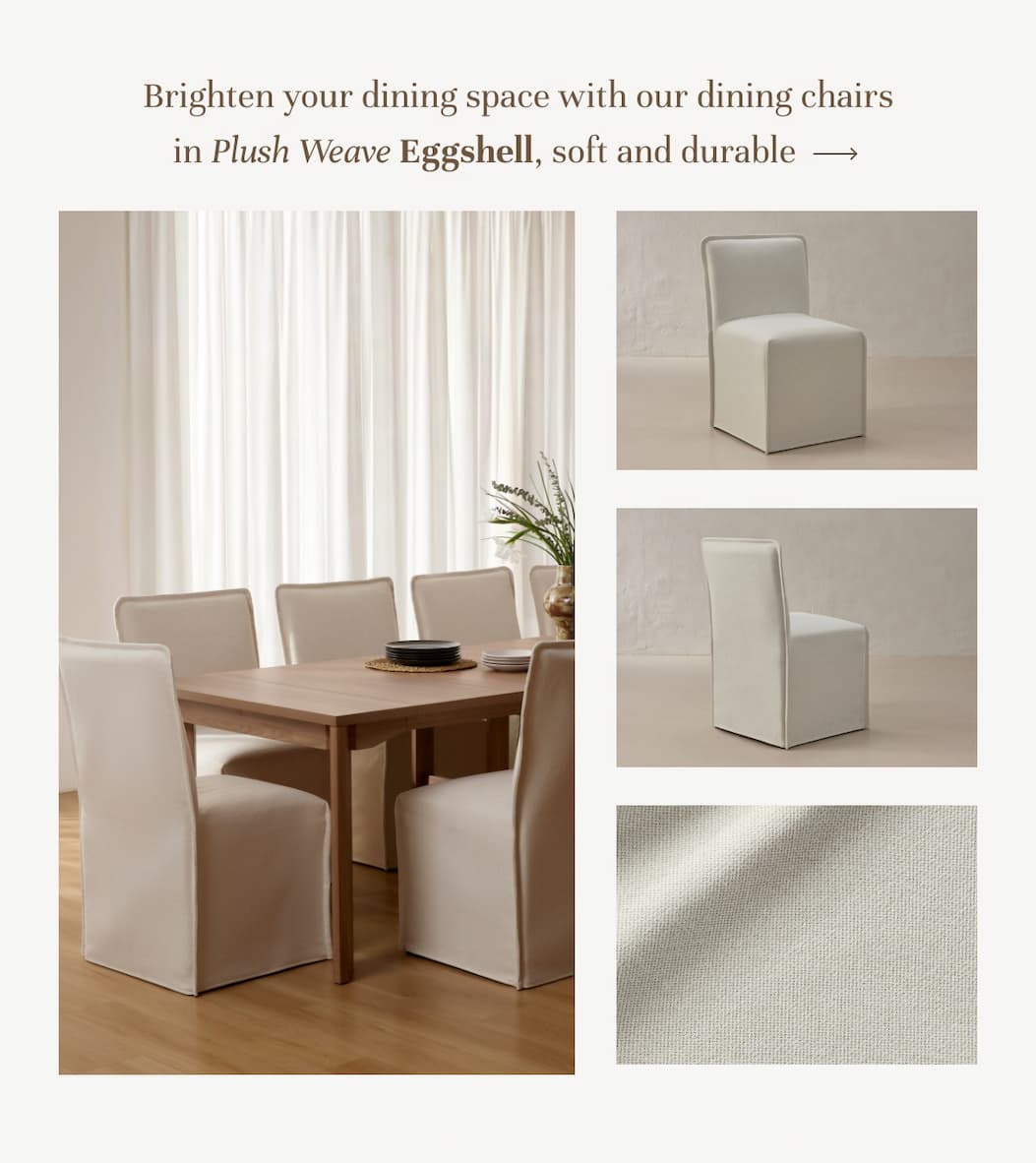 Dining chairs in Plush Weave Eggshell, soft and durable.