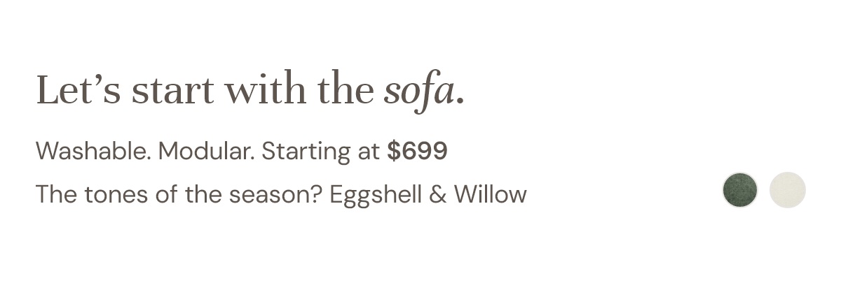 Washable. Modular. Starting at $699 The tones of the season? Eggshell & Willow.