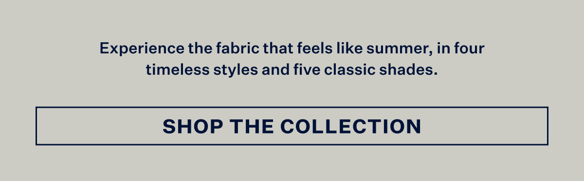 Experience the fabric that feels like summer, in four timeless styles and five classic shades. With Shop The Collection button