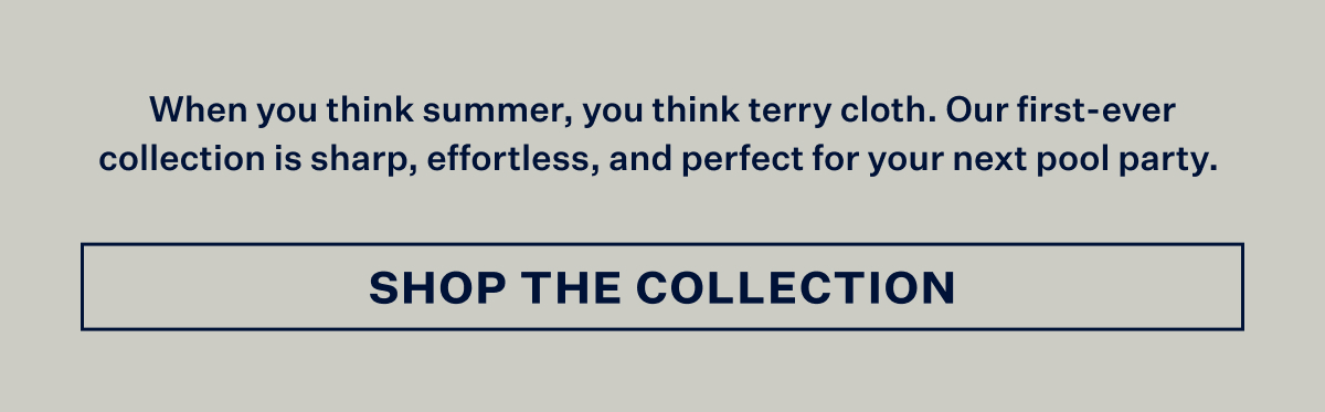 When you think summer, you think terry cloth. Our first-ever collection is sharp, effortless, and perfect for your next pool party. With Shop the Collection button