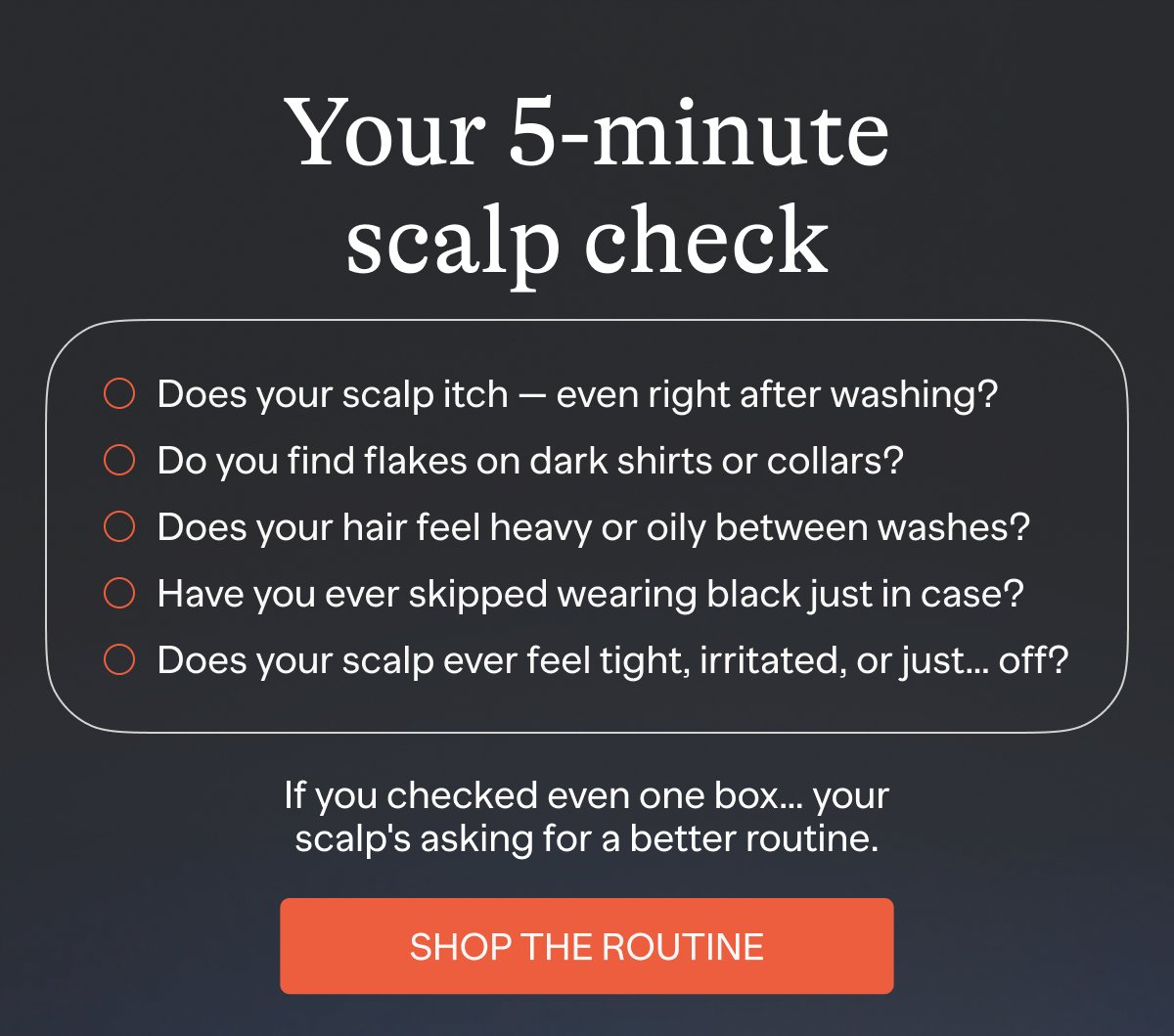 Your 5-minute scalp check Does your scalp itch — even right after washing? Do you find flakes on dark shirts or collars? Does your hair feel heavy or oily between washes? Have you ever skipped wearing black just in case? Does your scalp ever feel tight, irritated, or just… off? If you checked even one box… your scalp's asking for a better routine. Shop The Routine