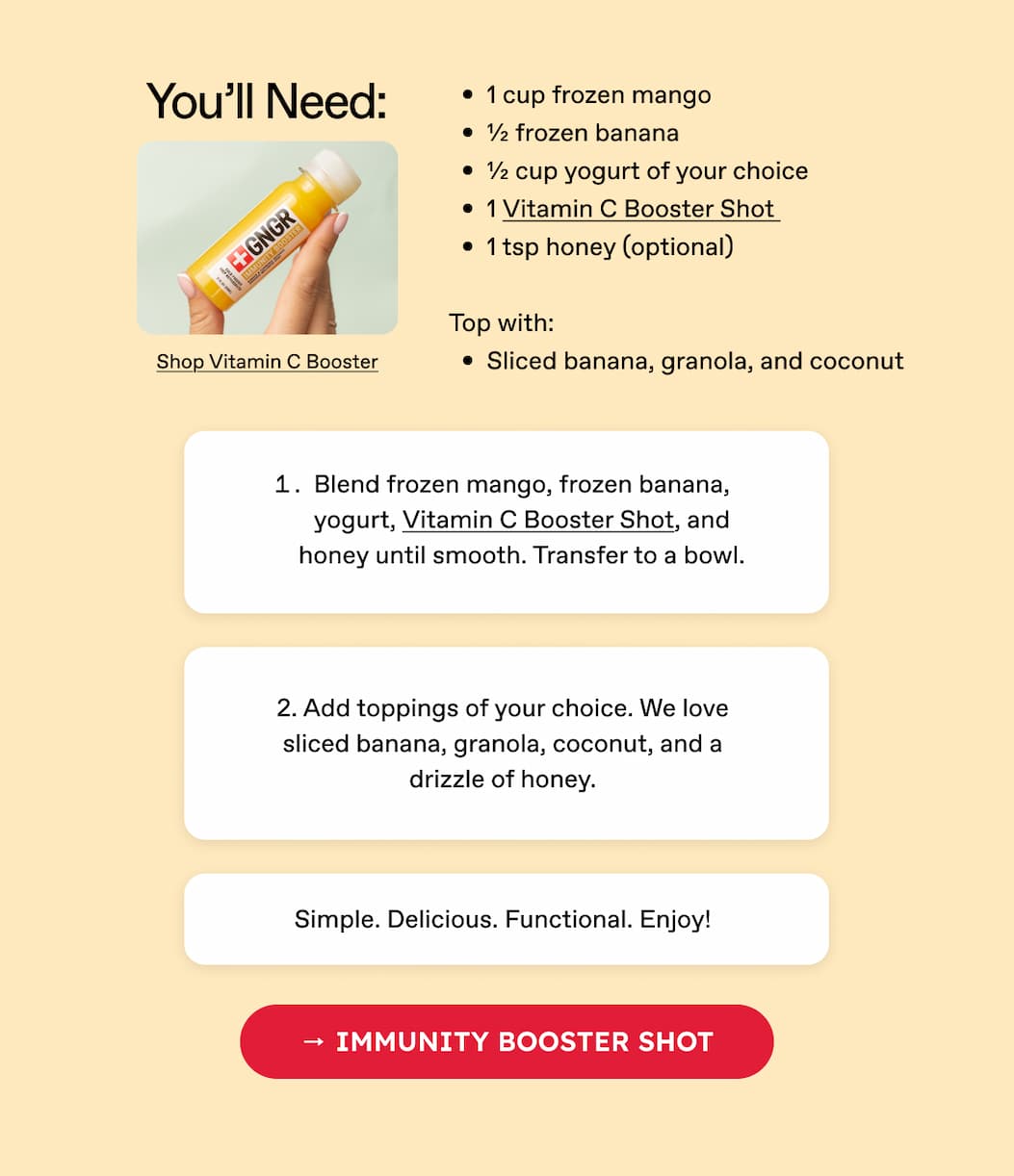 You'll Need: 1 cup frozen mango | ½ frozen banana | ½ cup yogurt of your choice | 1 Vitamin C Booster Shot | 1 tsp honey (optional) | Top with: Sliced banana, granola, and coconut | Shop Vitamin C Booster | 1. Blend frozen mango, frozen banana, yogurt, Vitamin C Booster Shot, and honey until smooth. Transfer to a bowl. | 2. Add toppings of your choice. We love sliced banana, granola, coconut, and a drizzle of honey. | Simple. Delicious. Functional. Enjoy! | → Immunity Booster Shot