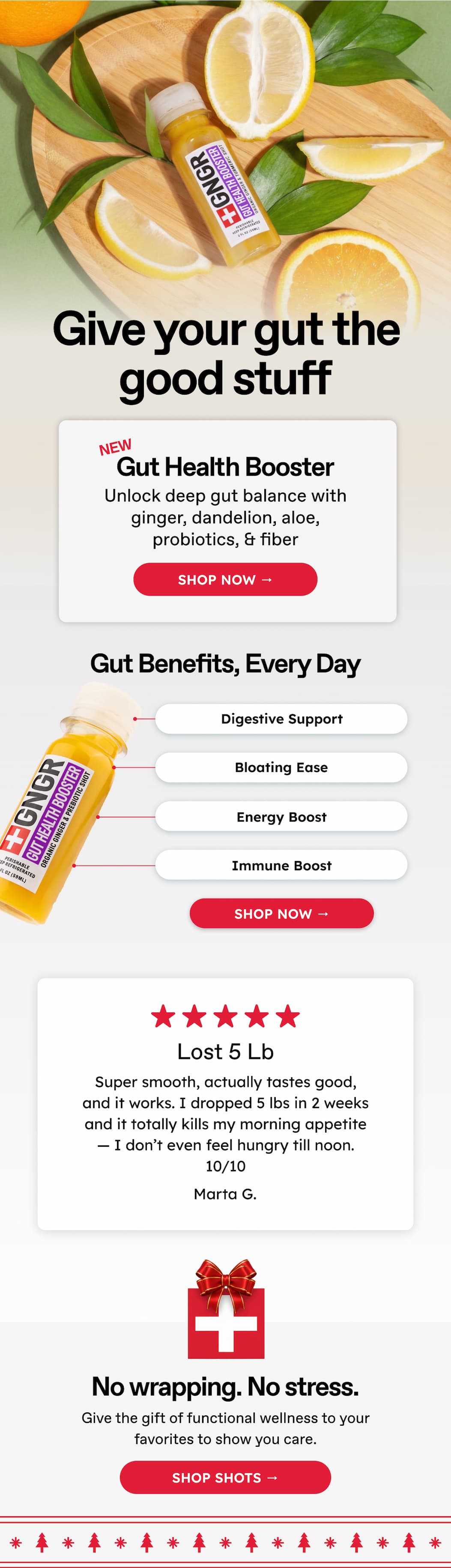 Give your gut the good stuff. NEW. Gut Health Booster. Unlock deep gut balance with ginger, dandelion, aloe, probiotics, & fiber. Shop Now → Gut Benefits, Every Day. Digestive Support Bloating Ease. Energy Boost. Immune Boost. Shop Now → Lost 5 Lb Super smooth, actually tastes good, and it works. I dropped 5 lbs in 2 weeks and it totally kills my morning appetite — I don't even feel hungry till noon. 10/10. Marta G. No wrapping. No stress. Give the gift of functional wellness to your favorites to show you care. Shop Shots →