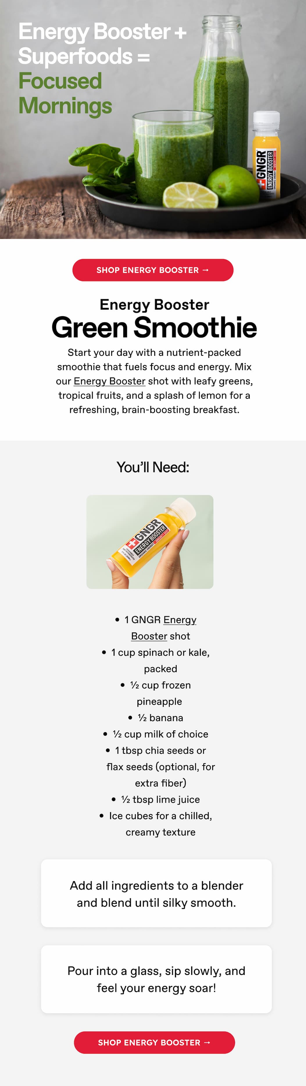 Energy Booster + Superfoods = Focused Mornings | Shop Energy Booster → Energy Booster | Green Smoothie | Start your day with a nutrient-packed smoothie that fuels focus and energy. Mix our Energy Booster shot with leafy greens, tropical fruits, and a splash of lemon for a refreshing, brain-boosting breakfast. | You'll Need: 1 GNGR Energy Booster shot 1 cup spinach or kale, packed ½ cup frozen pineapple ½ banana ½ cup milk of choice 1 tbsp chia seeds or flax seeds (optional, for extra fiber) ½ tbsp lime juice Ice cubes for a chilled, creamy texture Add all ingredients to a blender and blend until silky smooth. | Pour into a glass, sip slowly, and feel your energy soar! Shop Energy Booster →