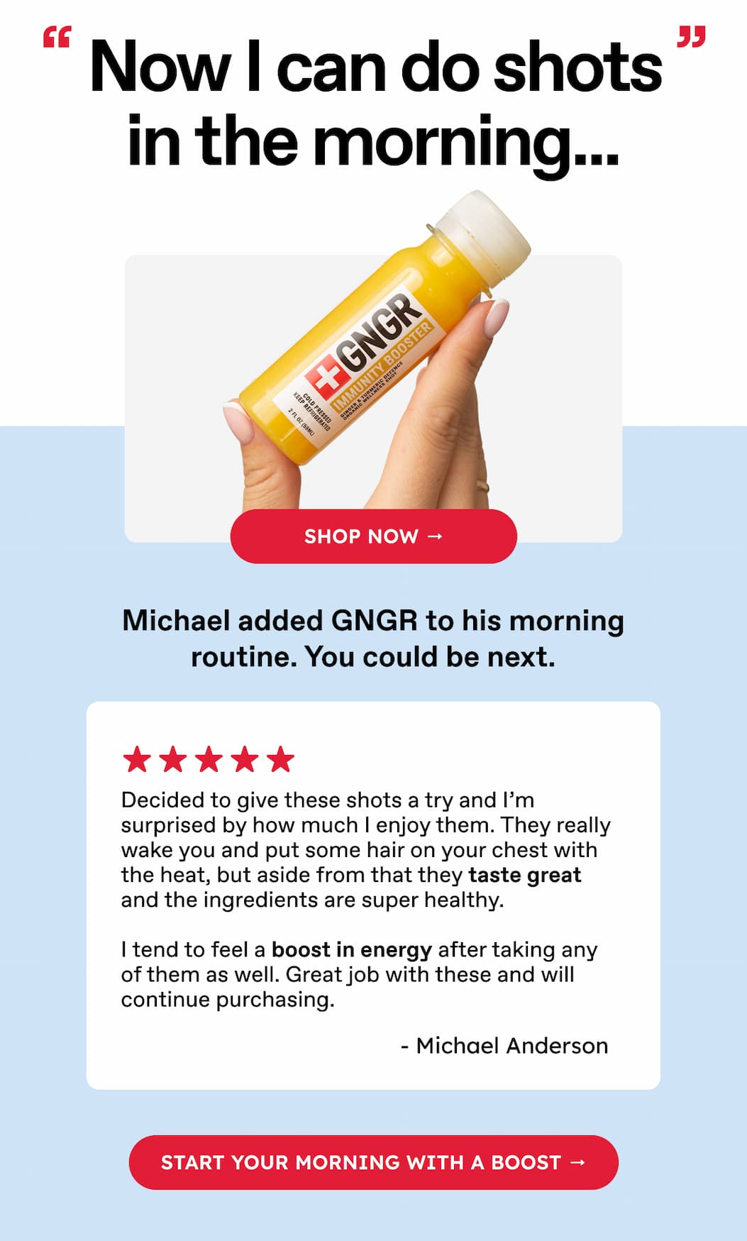 Now I can do shots in the morning... | Michael added GNGR to his morning routine. You could be next. | Decided to give these shots a try and I'm surprised by how much I enjoy them. They really wake you and put some hair on your chest with the heat, but aside from that they taste great and the ingredients are super healthy.  I tend to feel a boost in energy after taking any of them as well. Great job with these and will continue purchasing. | - Michael Anderson | Start your morning with a boost →