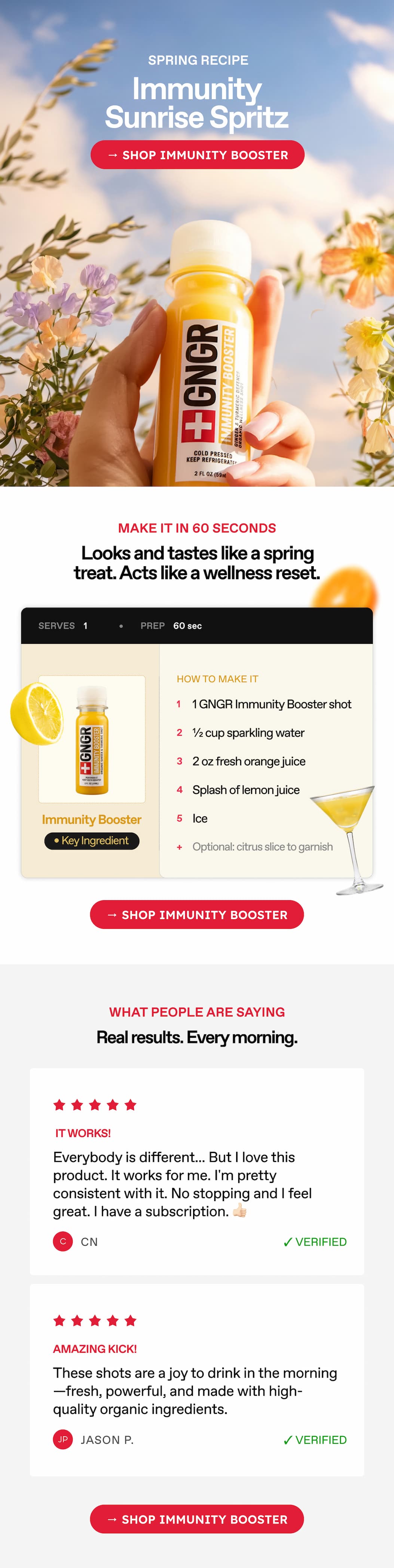 Spring Recipe. Immunity Sunrise Spritz → Shop Immunity Booster. Make It In 60 Seconds. Looks And Tastes Like A Spring Treat. Acts Like A Wellness Reset. How To Make It. 1 Gngr Immunity Booster Shot. ½ Cup Sparkling Water. 2 Oz Fresh Orange Juice. Splash Of Lemon Juice. Ice. Optional: Citrus Slice To Garnish → Shop Immunity Booster. What People Are Saying. Real Results. Every Morning. It Works! Everybody Is Different... But I Love This Product. It Works For Me. I'm Pretty Consistent With It. No Stopping, And I Feel Great. I Have A Subscription. 👍🏻CN. Amazing Kick! These Shots Are A Joy To Drink In The Morning—Fresh, Powerful, And Made With High-Quality Organic Ingredients. Jason P → Shop Immunity Booster