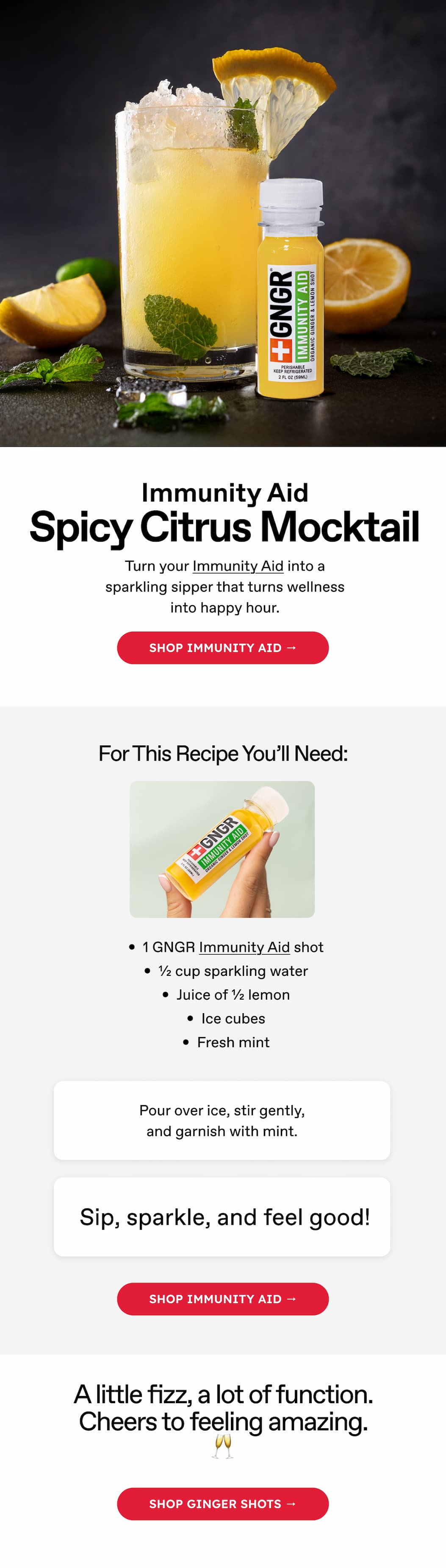 Immunity Aid. Spicy Citrus Mocktail. Turn your Immunity Aid into a sparkling sipper that turns wellness into happy hour. Shop IMMUNITY AID → For This Recipe You'll Need: 1 GNGR Immunity Aid shot: ½ cup sparkling water Juice of ½ lemon Ice cubes Fresh mint Pour over ice, stir gently, and garnish with mint. Sip, sparkle, and feel good! Shop IMMUNITY AID → A little fizz, a lot of function. Cheers to feeling amazing. 🥂 Shop ginger shots →