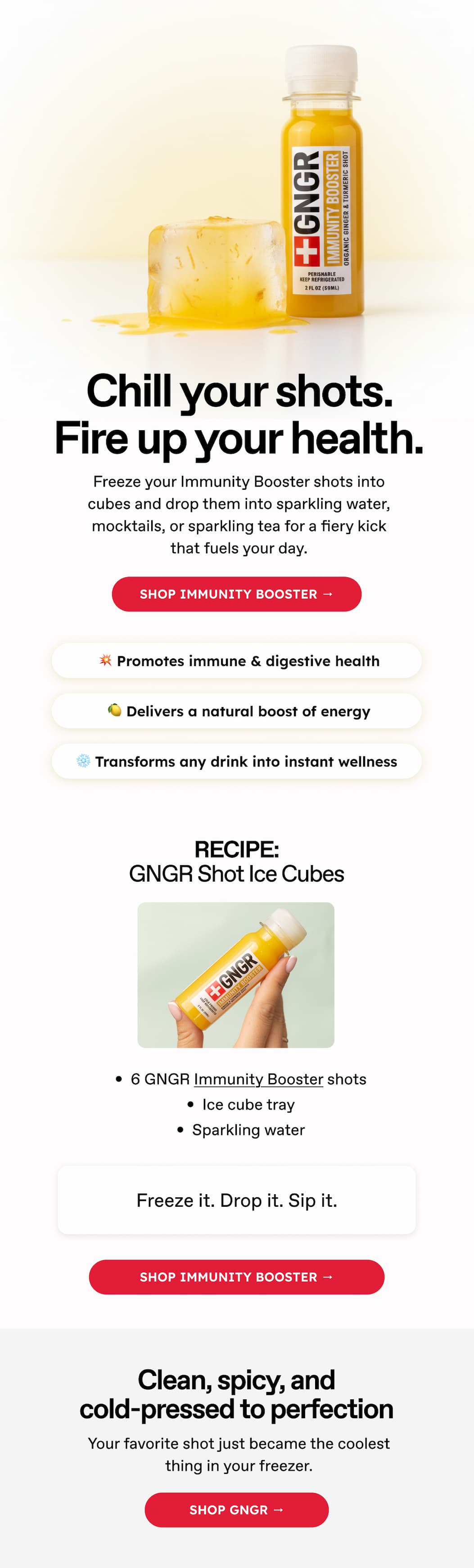 Chill your shots. Fire up your health. Freeze your Immunity Booster shots into cubes and drop them into sparkling water, mocktails, or sparkling tea for a fiery kick that fuels your day. Shop immunity BOOSTER → 💥 Promotes immune & digestive health 🍋 Delivers a natural boost of energy ❄️ Transforms any drink into instant wellness. RECIPE: GNGR Shot Ice Cubes. 6 GNGR Immunity Booster shots. Ice cube tray. Sparkling water.Freeze it. Drop it. Sip it. shop Immunity Booster → Clean, spicy, and cold-pressed to perfection. Your favorite shot just became the coolest thing in your freezer. Shop GNGR →