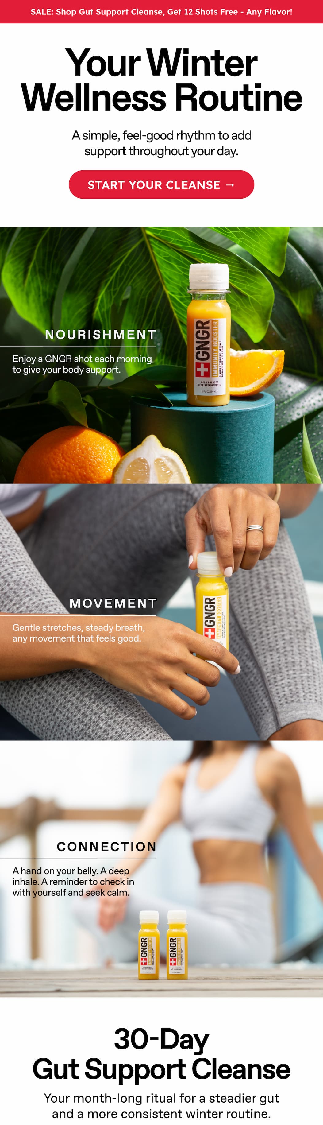 Sale: Shop Gut Support Cleanse, Get 12 Shots Free - Any Flavor! Your Winter Wellness Routine. A Simple, Feel-Good Rhythm To Add Support Throughout Your Day. Start Your Cleanse → Nourishment. Enjoy A GNGR Shot Each Morning To Give Your Body Support. Movement. Gentle Stretches, Steady Breath,  Any Movement That Feels Good.  Connection. A Hand On Your Belly. A Deep Inhale. A Reminder To Check In With Yourself And Seek Calm.  30-Day gut Support Cleanse. Your Month-Long Ritual For A Steadier Gut And A More Consistent Winter Routine.