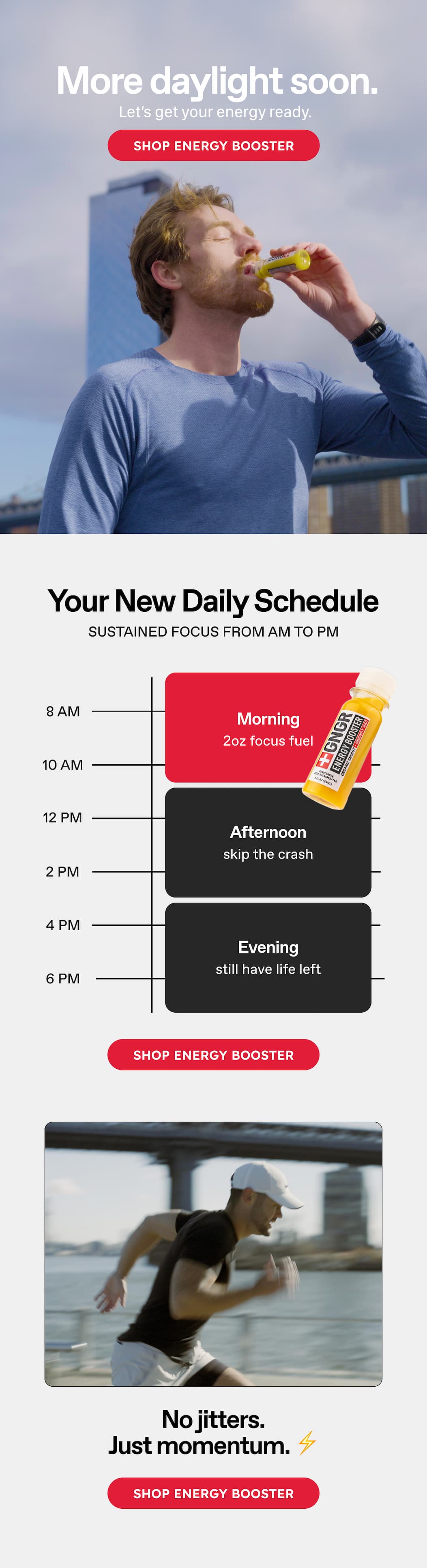 More Daylight Soon. Let's Get Your Energy Ready. Shop Energy Booster. Your New Daily Schedule. Sustained Focus From Am To Pm 8 Am. 10 Am. 12 Pm. 2 Pm. 4 Pm. 6 Pm. Morning. 2oz Focus Fuel. Afternoon. Skip The Crash. Evening Still Have Life Left. Shop Energy Booster. No Jitters. Just Momentum.⚡️Shop Energy Booster