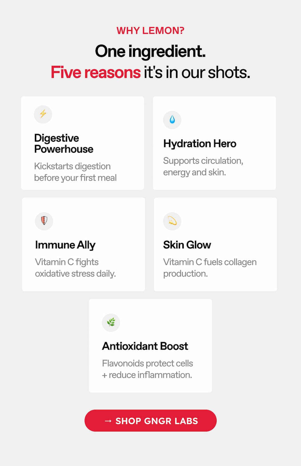 Why Lemon? One Ingredient. Five Reasons It's In Our Shots. Digestive Powerhouse. Hydration Hero. Kickstarts Digestion Before Your First Meal. Supports Circulation, Energy, And Skin. Immune Ally. Skin Glow. Vitamin C Fights Oxidative Stress Daily. Vitamin C Fuels Collagen Production. Antioxidant Boost. Flavonoids Protect Cells + Reduce Inflammation → Shop GNGR LABS
