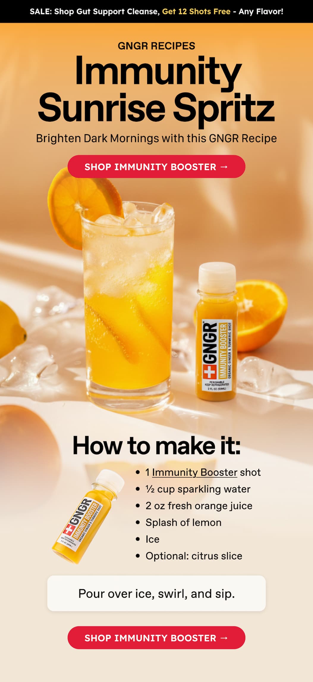 Sale: Shop Gut Support Cleanse, Get 12 Shots Free - Any Flavor! Gngr Recipes. Immunity Sunrise Spritz. Brighten Dark Mornings With This GNGR Recipe. Shop Immunity Booster → How To Make It: 1 Immunity Booster Shot. ½ Cup Sparkling Water. 2 Oz Fresh Orange Juice. Splash Of Lemon. Ice. Optional: Citrus Slice. Pour Over Ice, Swirl, And Sip. Shop Immunity Booster →
