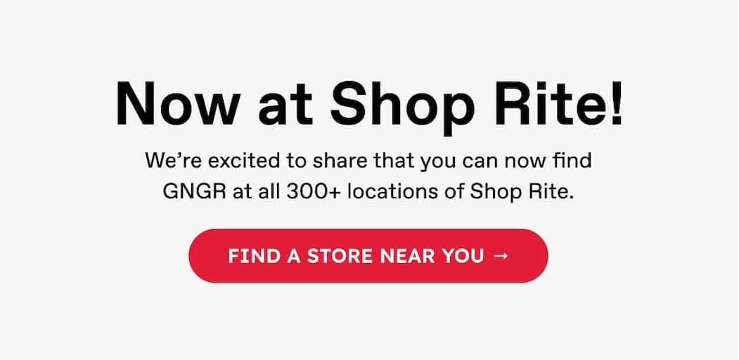 Now at Shop Rite! We're excited to share that you can now find GNGR at all 300+ locations of Shop Rite. Find A Store Near You →
