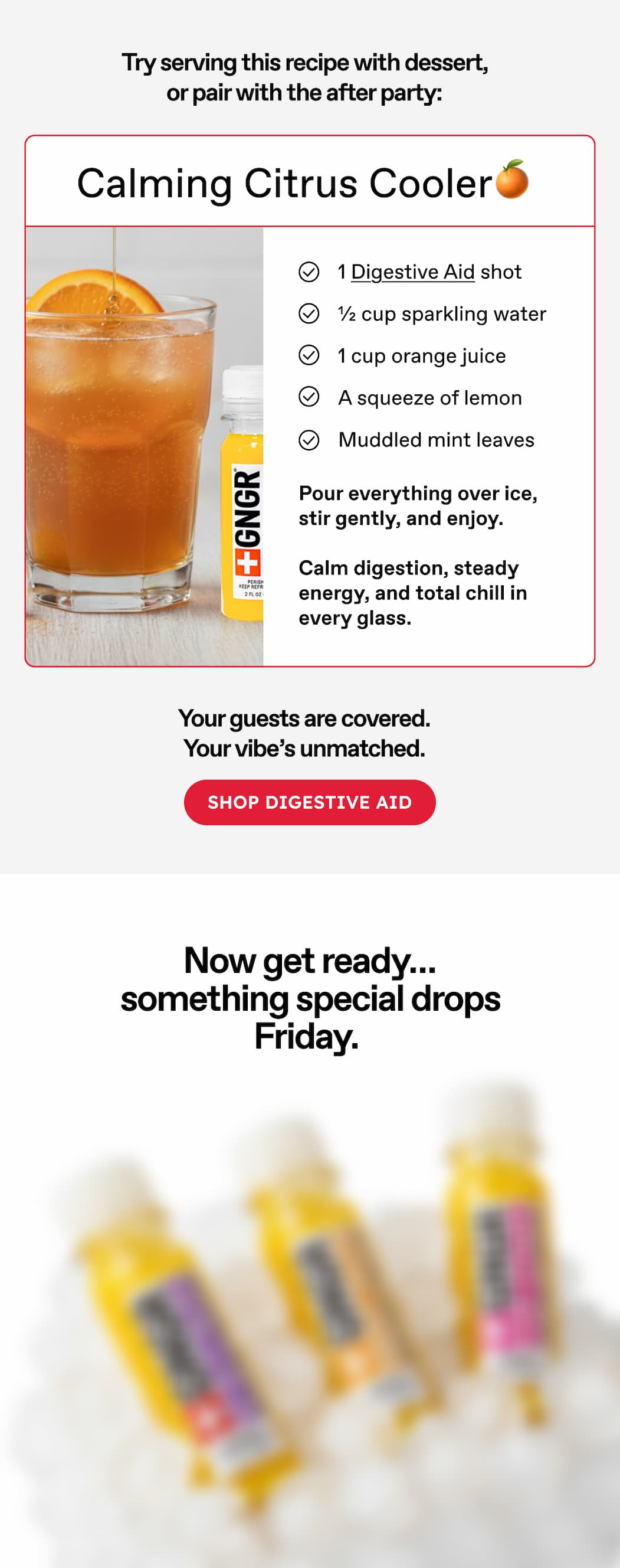 Try Serving This Recipe With Dessert, Or Pair With The After Party: Calming Citrus Cooler🍊 1 Digestive Aid Shot. ½ Cup Sparkling Water. 1 Cup Orange Juice. A Squeeze Of Lemon. Muddled Mint Leaves. Pour Everything Over Ice, Stir Gently, And Enjoy. Calm Digestion, Steady Energy, And Total Chill In Every Glass. Your Guests Are Covered. your Vibe's Unmatched. Shop Digestive Aid. Now Get Ready… Something Special Drops Friday. 