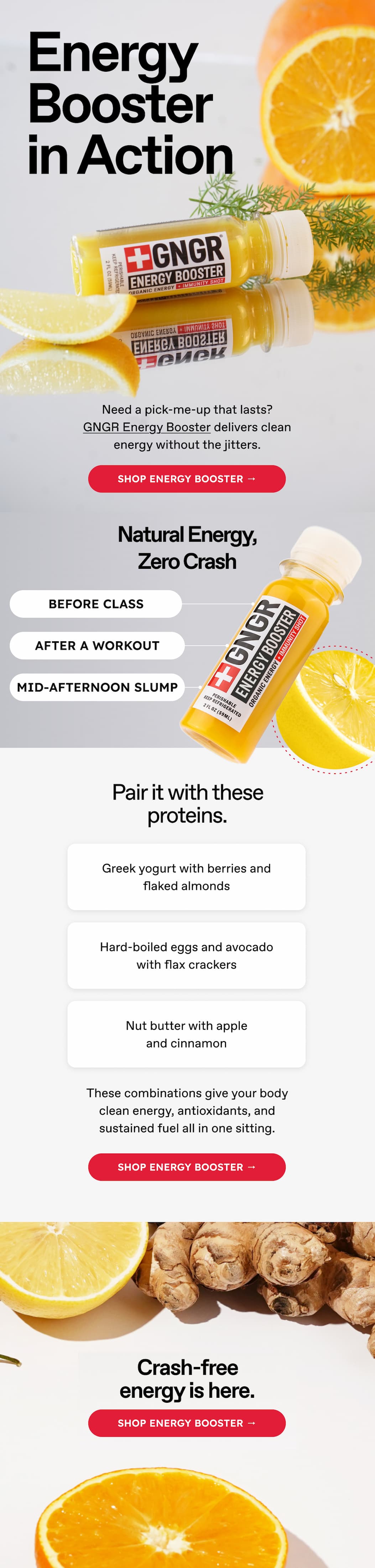 Energy Booster in Action. Need a pick-me-up that lasts? GNGR Energy Booster delivers clean energy without the jitters. Shop energy booster → Natural Energy, Zero Crash. BEFORE CLASS. AFTER A WORKOUT. MID-AFTERNOON SLUMP. Pair it with these proteins. Greek yogurt with berries and flaked almonds. Hard-boiled eggs and avocado with flax crackers. Nut butter with apple and cinnamon. These combinations give your body clean energy, antioxidants, and sustained fuel all in one sitting. Shop energy booster → Crash-free energy is here. Shop energy booster →