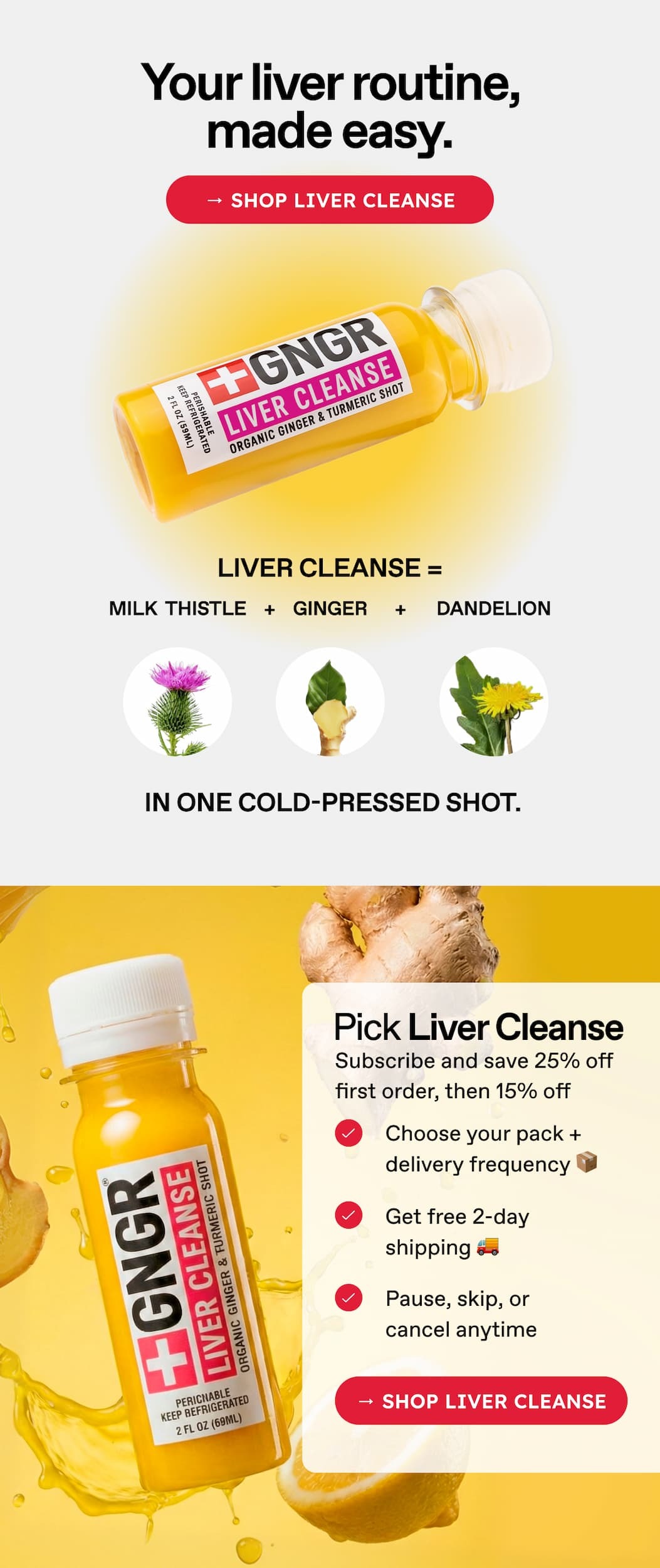 Your Liver Routine, Made Easy. → Shop Liver Cleanse. Liver Cleanse = Milk  Thistle + Ginger + Dandelion In One Cold-Pressed Shot. Pick Liver Cleanse. Subscribe and Save 25% Off First Order, Then 15% Off. Choose Your Pack + Delivery Frequency 📦 Get Free 2-Day Shipping 🚚 Pause, Skip, Or Cancel Anytime → Shop Liver Cleanse