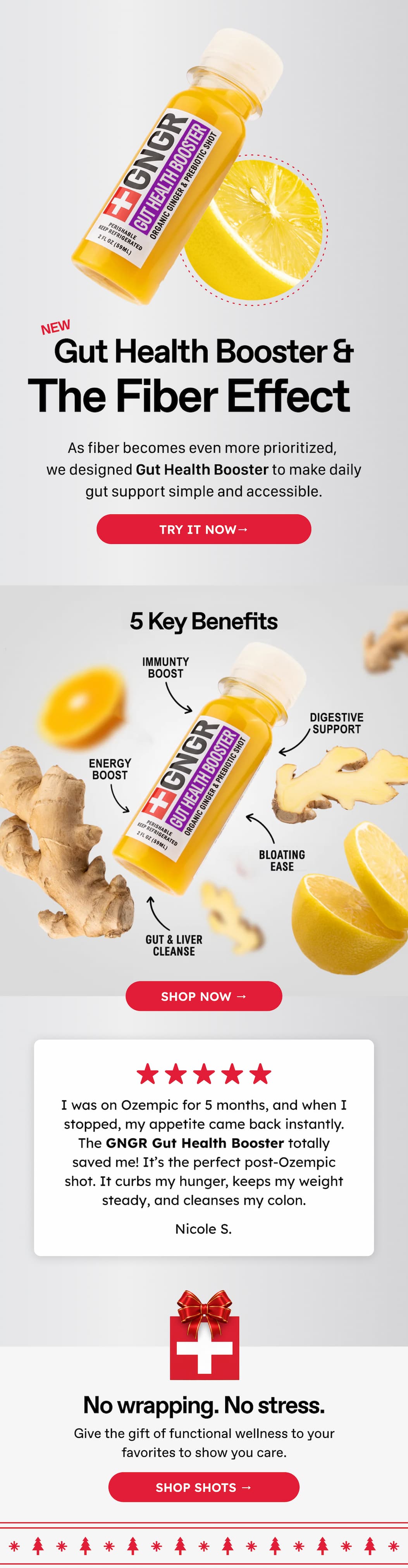 NEW Gut Health Booster & The Fiber Effect. As fiber becomes even more prioritized, we designed Gut Health Booster to make daily gut support simple and accessible. Try it now→ Shop Now → I was on Ozempic for 5 months, and when I stopped, my appetite came back instantly. The GNGR Gut Health Booster totally saved me! It's the perfect post-Ozempic shot. It curbs my hunger, keeps my weight steady, and cleanses my colon. Nicole S. No wrapping. No stress. Give the gift of functional wellness to your favorites to show you care. Shop Shots →