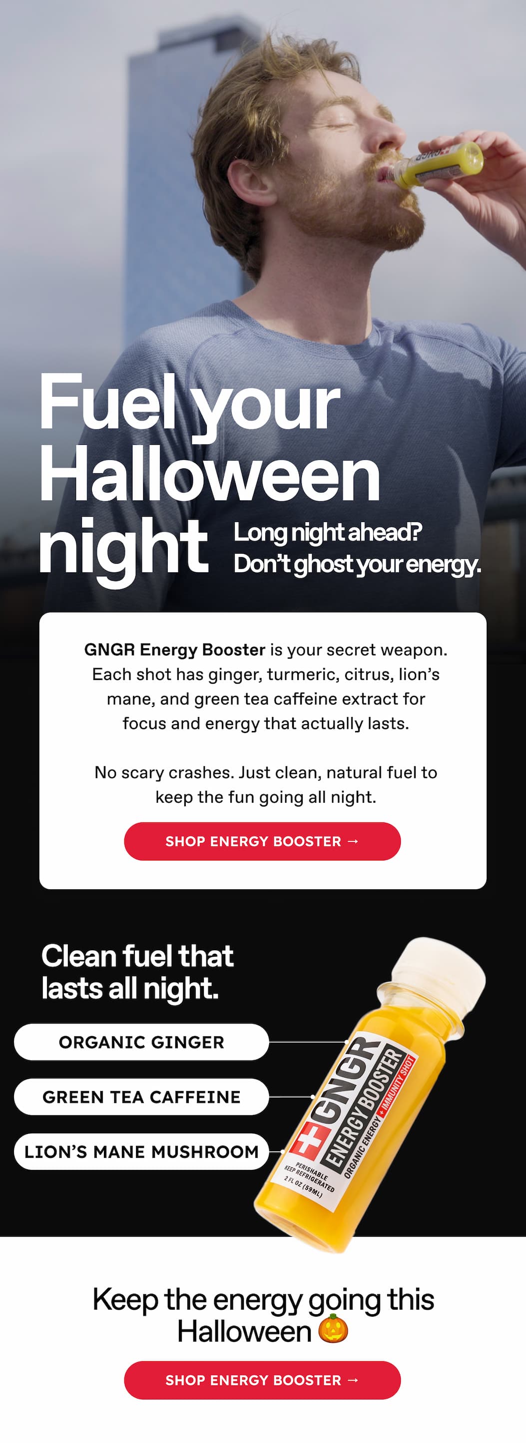 Fuel your Halloween night. Long night ahead? Don't ghost your energy. GNGR Energy Booster is your secret weapon. Each shot has ginger, turmeric, citrus, lion's mane, and green tea caffeine extract for focus and energy that actually lasts. No scary crashes. Just clean, natural fuel to keep the fun going all night. Shop energy booster → Clean fuel that lasts all night. ORGANIC GINGER. GREEN TEA CAFFEINE. LION'S MANE MUSHROOM. Keep the energy going this Halloween 🎃 Shop energy booster →