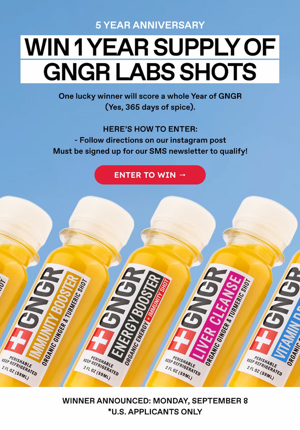 5 Year Anniversary | Win 1 Year Supply OF GNGR LABS SHOTS | One lucky winner will score a whole Year of GNGR (Yes, 365 days of spice). Here's how to enter: - Follow directions on our instagram post Must be signed up for our SMS newsletter to qualify! | Enter to win → | WINNER ANNOUNCED: MONDAY, SEPTEMBER 8 *U.S. APPLICANTS ONLY