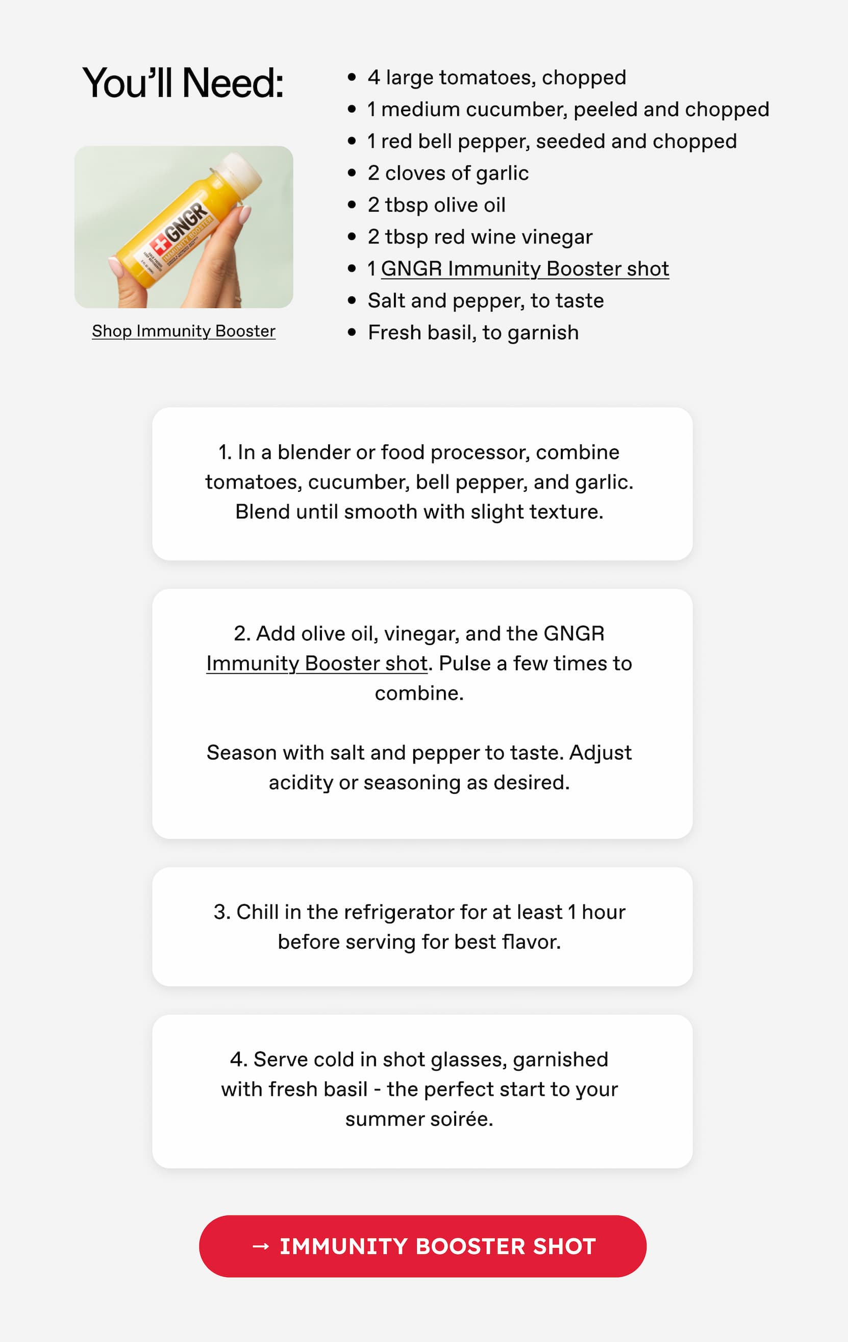 You'll Need: 4 large tomatoes, chopped | 1 medium cucumber, peeled and chopped | 1 red bell pepper, seeded and chopped | 2 cloves of garlic | 2 tbsp olive oil | 2 tbsp red wine vinegar | 1 GNGR Immunity Booster shot | Salt and pepper, to taste | Fresh basil, to garnish | 1. In a blender or food processor, combine tomatoes, cucumber, bell pepper, and garlic. | Blend until smooth with slight texture. | Immunity Booster Shot