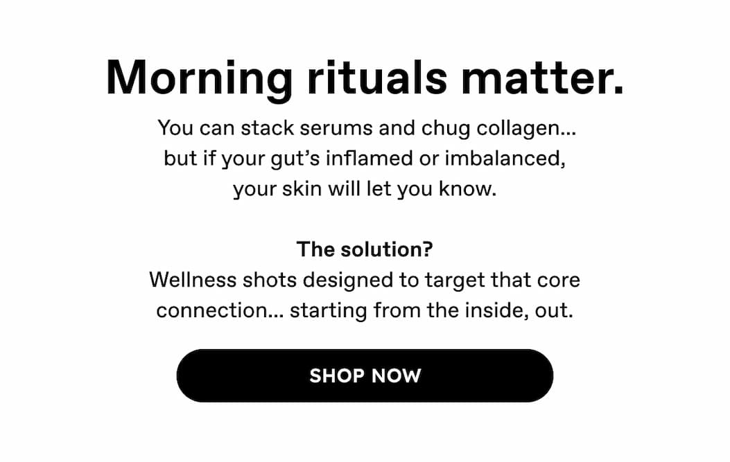 Morning rituals matter. | You can stack serums and chug collagen... but if your gut's inflamed or imbalanced, your skin will let you know. The solution? Wellness shots designed to target that core connection... starting from the inside, out. | Shop Now 