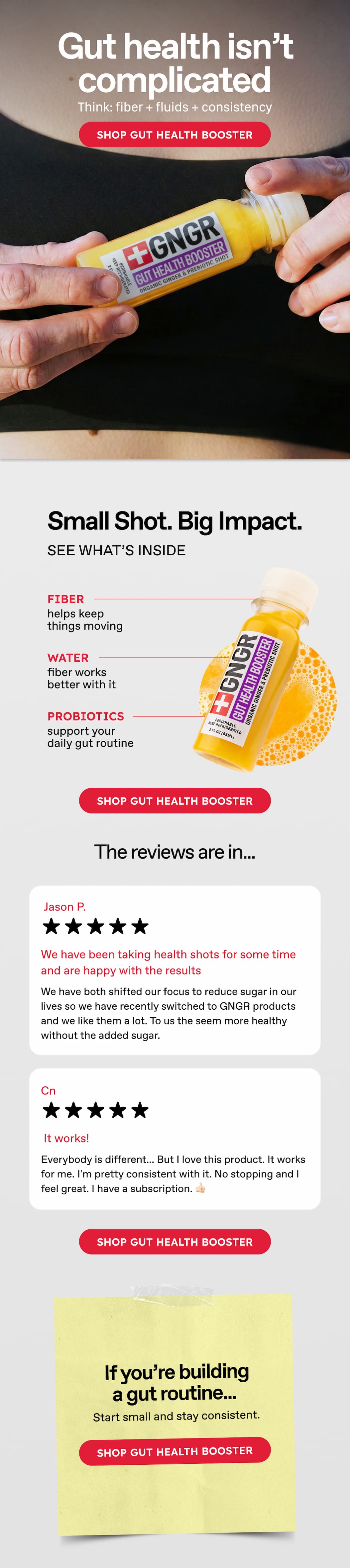 Gut Health Isn't Complicated. Think: Fiber + Fluids + Consistency. Shop Gut Health Booster. Small Shot. Big Impact. See What's Inside Fiber Helps Keep Things Moving Water. Fiber Works Better With It. Probiotics Support Your Daily Gut Routine. Shop Gut Health Booster. The Reviews Are In… Jason P. We Have Been Taking Health Shots For Some Time And Are Happy With The Results. We Have Both Shifted Our Focus To Reduce Sugar In Our Lives So We Have Recently Switched To Gngr Products And We Like Them A Lot. To Us The Seem More Healthy Without The Added Sugar. Cn. It Works! Everybody Is Different... But I Love This Product. It Works For Me. I'm Pretty Consistent With It. No Stopping And I Feel Great. I Have A Subscription. 👍🏻 Shop Gut Health Booster.  If You're Building A Gut Routine... Start Small And Stay Consistent. Shop Gut Health Booster